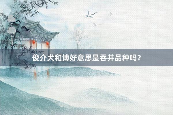 俊介犬和博好意思是吞并品种吗？